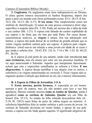 Cantares (Comentário Bíblico Moody) 5 
3. Ungüentos. Os ungüentos eram itens indispensáveis no Oriente. 
O clima quente tomava necessários os banhos freqüentes, depois dos 
quais a pele era tratada com óleos perfumados (cons. II Cr. 28:15; II Sm. 
14:2; Dn. 10:13; Mt. 6:17). O teu nome. Não simplesmente como um 
símbolo de identificação. O nome de uma pessoa costumava dizer algo 
específico a respeito dela (Êx. 2:10). Podia até mesmo dar a idéia de todo 
o seu caráter (Mt. 1:21). A esposa está falando do caráter esplêndido de 
seu esposo e da fama que ele tem por toda Parte. Por causa dessas 
características notáveis, as virgens o amam. Em sua admiração sem 
limites, a esposa não pode deixar de se lembrar da grande afeição que as 
outras virgens também sentem pelo seu esposo. A palavra para virgem 
(hebraico ‘almâ) usa-se em relação a uma jovem em idade de se casar e 
que ainda é solteira (Gn . 24:43; ÊX. 2:8; Is. 7:14 e Mt. 1:23; Sl. 68:25; 
PV. 30:19). 
4. A esposa já está perto do seu amante, tendo sido introduzida nas 
suas recâmaras, mas ela anseio por estar em sua presença imediata. O 
rei aqui mencionado é Salomão. Aqueles que interpretam tipicamente 
acham que esta e expressões semelhantes se referem a Cristo. E nos 
alegraremos. A esposa deseja partilhar a sua alegria com os outros; a 
referência é às virgens mencionadas no versículo 3. Essas virgens não se 
enganam quanto à afeição que dedicam ao rei; ele a merece inteiramente. 
B. A Esposa às Filhas de Jerusalém. 1:5, 6. 
5. Estou morena, porém formosa. A exposição ao sol tornou 
morena a pele da esposa, mas ela não perdeu com isso a sua boa 
aparência. Mesmo estando morena como as tendas de Quedar, ainda é 
agradável como as cortinas de Salomão. Quedar era um filho de 
Ismael (Gn. 25:13). As tendas da tribo nômade descendente dele (Jr. 
2:10; Sl. 120:5) eram feitas de peles de cabras negras ou marrons. A 
referência hiperbólica feita às tendas enfatiza a pele escura da jovem. As 
cortinas de Salomão deveriam ser muito lindas; e apesar de sua pele 
escura, a esposa era tão linda quanto aquelas. O significado alegórico de 
 