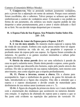 Cantares (Comentário Bíblico Moody) 9 
7. Conjuro-vos. Não se pretende nenhum juramento verdadeiro, 
pois a jovem faz a adjuração em nome de animais. Porque esses animais 
foram escolhidos, não o sabemos. Talvez porque se achasse que melhor 
simbolizavam o caráter do verdadeiro amor. Colocando o seu pedido na 
forma de um juramento, ela enfatiza seu muito urgente pedido de não 
despertar o amor prematuramente, pois o amor é muito delicado e fácil 
de se ferir. No seu devido tempo despertará por si mesmo. 
II. A Esposa Fala do Seu Esposo. Seu Primeiro Sonho Sobre Ele. 
2:8 – 3:5. 
A. O Hino de Amor da Esposa para o Esposo. 2:8-17. 
8. A voz do meu amado. De maneira muito especial a esposa fala 
da vinda do seu amado. Embora esta seção possa muito bem ter algum 
antecedente histórico na vida do rei, seu propósito é expressar o 
profundo amor da esposa pelo seu esposo. As figuras foram extraídas da 
natureza. As gazelas e os gamos escalam montanhas e saltam pelas 
colinas com leveza e graça. 
9. Detrás da nossa parede deve ser uma referência à parede da 
casa na qual a sulamita mora. Diante desta parede o esposo, como gazela 
ou gamo tímido que desconfia dos homens, espia pela janela através das 
cortinas. Ele não se aproxima de sua esposa rudemente, nem mesmo com 
atrevimento, mas como alguém que a respeita profundamente. 
10, 11. Parou o inverno, cessou a chuva. Ele a chama para 
acompanhá-lo. Aqui o simbolismo da gazela e do gamo foi deixado de 
lado, introduzindo-se a figura das estações. Elas dão a entender que a 
esposa e o esposo alcançaram o devido estado de maturidade para 
desfrutarem do seu mútuo amor (contraste com o v. 7). 
12-14. A figura da chegada da primavera desta vez é mais detalhada 
com a enumeração das mudanças que acontecem na natureza durante 
esta estação. A urgência da chamada do esposo para a esposa a que se 
lhe junte está evidente na repetição das palavras do versículo 10: 
 