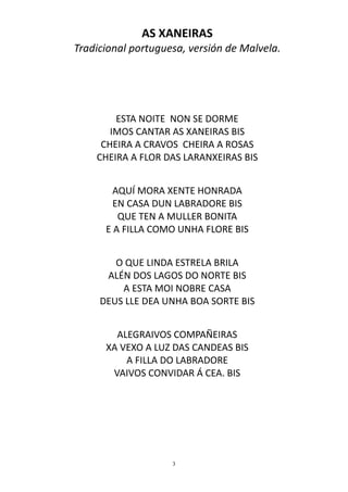 AS XANEIRAS
Tradicional portuguesa, versión de Malvela.




        ESTA NOITE NON SE DORME
       IMOS CANTAR AS XANEIRAS BIS
     CHEIRA A CRAVOS CHEIRA A ROSAS
    CHEIRA A FLOR DAS LARANXEIRAS BIS


        AQUÍ MORA XENTE HONRADA
        EN CASA DUN LABRADORE BIS
         QUE TEN A MULLER BONITA
      E A FILLA COMO UNHA FLORE BIS


        O QUE LINDA ESTRELA BRILA
      ALÉN DOS LAGOS DO NORTE BIS
         A ESTA MOI NOBRE CASA
     DEUS LLE DEA UNHA BOA SORTE BIS


        ALEGRAIVOS COMPAÑEIRAS
      XA VEXO A LUZ DAS CANDEAS BIS
          A FILLA DO LABRADORE
       VAIVOS CONVIDAR Á CEA. BIS




                    3
 