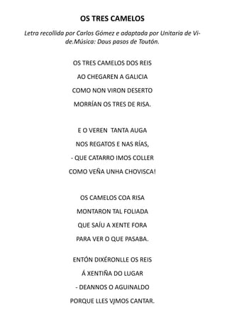 OS TRES CAMELOS
Letra recollida por Carlos Gómez e adaptada por Unitaria de Vi-
                de.Música: Dous pasos de Toutón.


                 OS TRES CAMELOS DOS REIS

                  AO CHEGAREN A GALICIA
                 COMO NON VIRON DESERTO

                 MORRÍAN OS TRES DE RISA.


                   E O VEREN TANTA AUGA

                  NOS REGATOS E NAS RÍAS,

                - QUE CATARRO IMOS COLLER

               COMO VEÑA UNHA CHOVISCA!


                    OS CAMELOS COA RISA
                  MONTARON TAL FOLIADA
                   QUE SAÍU A XENTE FORA

                  PARA VER O QUE PASABA.


                 ENTÓN DIXÉRONLLE OS REIS

                    Á XENTIÑA DO LUGAR
                  - DEANNOS O AGUINALDO

                PORQUE LLES VIMOS CANTAR.
                             4
 
