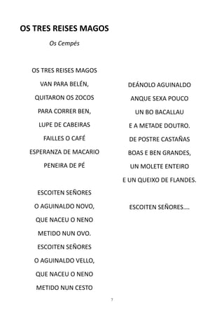 OS TRES REISES MAGOS
       Os Cempés


  OS TRES REISES MAGOS

     VAN PARA BELÉN,          DEÁNOLO AGUINALDO
   QUITARON OS ZOCOS           ANQUE SEXA POUCO
    PARA CORRER BEN,            UN BO BACALLAU
    LUPE DE CABEIRAS          E A METADE DOUTRO.
      FAILLES O CAFÉ           DE POSTRE CASTAÑAS
  ESPERANZA DE MACARIO        BOAS E BEN GRANDES,
      PENEIRA DE PÉ            UN MOLETE ENTEIRO

                             E UN QUEIXO DE FLANDES.
    ESCOITEN SEÑORES
   O AGUINALDO NOVO,           ESCOITEN SEÑORES….
   QUE NACEU O NENO
    METIDO NUN OVO.
    ESCOITEN SEÑORES

   O AGUINALDO VELLO,
   QUE NACEU O NENO

   METIDO NUN CESTO
                         7
 