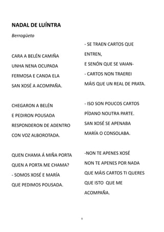 NADAL DE LUÍNTRA
Berrogüeto
                              - SE TRAEN CARTOS QUE

CARA A BELÉN CAMIÑA           ENTREN,

UNHA NENA OCUPADA             E SENÓN QUE SE VAIAN-

FERMOSA E CANDA ELA           - CARTOS NON TRAEREI

SAN XOSÉ A ACOMPAÑA.          MÁIS QUE UN REAL DE PRATA.



CHEGARON A BELÉN              - ISO SON POUCOS CARTOS

E PEDIRON POUSADA             PÍDANO NOUTRA PARTE.

RESPONDERON DE ADENTRO        SAN XOSÉ SE APENABA

CON VOZ ALBOROTADA.           MARÍA O CONSOLABA.



QUEN CHAMA Á MIÑA PORTA       -NON TE APENES XOSÉ

QUEN A PORTA ME CHAMA?        NON TE APENES POR NADA

- SOMOS XOSÉ E MARÍA          QUE MÁIS CARTOS TI QUERES

QUE PEDIMOS POUSADA.          QUE ISTO QUE ME

                              ACOMPAÑA.




                          8
 