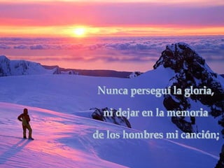 Nunca perseguí la gloria, ni dejar en la memoria de los hombres mi canción; 