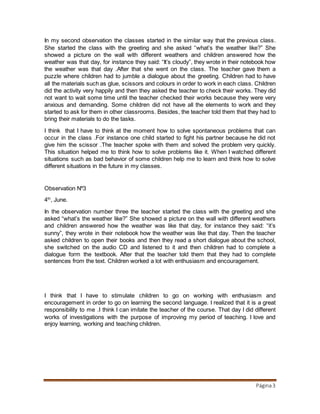 Página3
In my second observation the classes started in the similar way that the previous class.
She started the class with the greeting and she asked “what’s the weather like?” She
showed a picture on the wall with different weathers and children answered how the
weather was that day, for instance they said: “It’s cloudy”, they wrote in their notebook how
the weather was that day .After that she went on the class. The teacher gave them a
puzzle where children had to jumble a dialogue about the greeting. Children had to have
all the materials such as glue, scissors and colours in order to work in each class. Children
did the activity very happily and then they asked the teacher to check their works. They did
not want to wait some time until the teacher checked their works because they were very
anxious and demanding. Some children did not have all the elements to work and they
started to ask for them in other classrooms. Besides, the teacher told them that they had to
bring their materials to do the tasks.
I think that I have to think at the moment how to solve spontaneous problems that can
occur in the class .For instance one child started to fight his partner because he did not
give him the scissor .The teacher spoke with them and solved the problem very quickly.
This situation helped me to think how to solve problems like it. When I watched different
situations such as bad behavior of some children help me to learn and think how to solve
different situations in the future in my classes.
Observation Nº3
4th
, June.
In the observation number three the teacher started the class with the greeting and she
asked “what’s the weather like?” She showed a picture on the wall with different weathers
and children answered how the weather was like that day, for instance they said: “it’s
sunny”, they wrote in their notebook how the weather was like that day. Then the teacher
asked children to open their books and then they read a short dialogue about the school,
she switched on the audio CD and listened to it and then children had to complete a
dialogue form the textbook. After that the teacher told them that they had to complete
sentences from the text. Children worked a lot with enthusiasm and encouragement.
I think that I have to stimulate children to go on working with enthusiasm and
encouragement in order to go on learning the second language. I realized that it is a great
responsibility to me .I think I can imitate the teacher of the course. That day I did different
works of investigations with the purpose of improving my period of teaching. I love and
enjoy learning, working and teaching children.
 