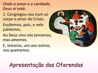 Apresentação das Oferendas
Onde o amor e a caridade,
Deus aí está.
1. Congregou-nos num só
corpo o amor de Cristo.
Exultemos, pois, e nele
jubilemos.
Ao Deus vivo nós temamos,
mas amemos.
E, sinceros, uns aos outros,
nos queiramos.
 