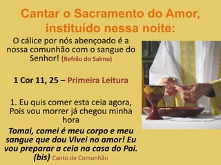 Cantar o Sacramento do Amor,
instituído nessa noite:
O cálice por nós abençoado é a
nossa comunhão com o sangue do
Senhor! (Refrão do Salmo)
1 Cor 11, 25 – Primeira Leitura
1. Eu quis comer esta ceia agora,
Pois vou morrer já chegou minha
hora
Tomai, comei é meu corpo e meu
sangue que dou Vivei no amor! Eu
vou preparar a ceia na casa do Pai.
(bis) Canto de Comunhão
 