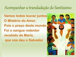 Acompanhar a transladação do Santíssimo
Vamos todos louvar juntos
O Mistério do Amor,
Pois o preço deste mundo
Foi o sangue redentor
recebido de Maria,
que nos deu o Salvador
 