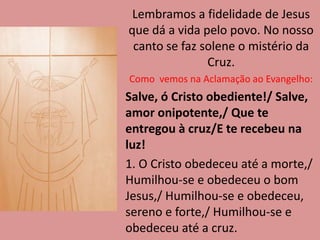Lembramos a fidelidade de Jesus
que dá a vida pelo povo. No nosso
canto se faz solene o mistério da
Cruz.
Como vemos na Aclamação ao Evangelho:
Salve, ó Cristo obediente!/ Salve,
amor onipotente,/ Que te
entregou à cruz/E te recebeu na
luz!
1. O Cristo obedeceu até a morte,/
Humilhou-se e obedeceu o bom
Jesus,/ Humilhou-se e obedeceu,
sereno e forte,/ Humilhou-se e
obedeceu até a cruz.
 