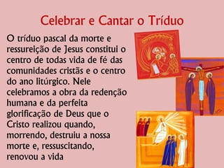 Celebrar e Cantar o Tríduo
O tríduo pascal da morte e
ressureição de Jesus constitui o
centro de todas vida de fé das
comunidades cristãs e o centro
do ano litúrgico. Nele
celebramos a obra da redenção
humana e da perfeita
glorificação de Deus que o
Cristo realizou quando,
morrendo, destruiu a nossa
morte e, ressuscitando,
renovou a vida
 