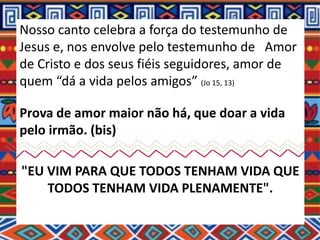 Nosso canto celebra a força do testemunho de
Jesus e, nos envolve pelo testemunho de Amor
de Cristo e dos seus fiéis seguidores, amor de
quem “dá a vida pelos amigos” (Jo 15, 13)
Prova de amor maior não há, que doar a vida
pelo irmão. (bis)
"EU VIM PARA QUE TODOS TENHAM VIDA QUE
TODOS TENHAM VIDA PLENAMENTE".
 