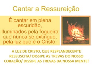Cantar a Ressureição
É cantar em plena
escuridão,
Iluminados pela fogueira
que nunca se extingue,
pela luz que é o Cristo:
A LUZ DE CRISTO, QUE RESPLANDECENTE
RESSUSCITA/ DISSIPE AS TREVAS DO NOSSO
CORAÇÃO/ DISSIPE AS TREVAS DA NOSSA MENTE!
 