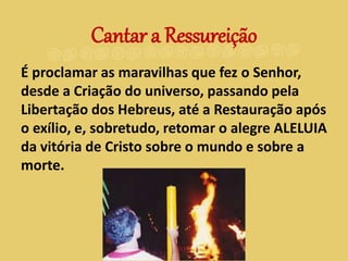 É proclamar as maravilhas que fez o Senhor,
desde a Criação do universo, passando pela
Libertação dos Hebreus, até a Restauração após
o exílio, e, sobretudo, retomar o alegre ALELUIA
da vitória de Cristo sobre o mundo e sobre a
morte.
Cantar a Ressureição
 