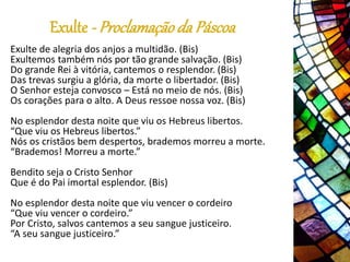 Exulte - Proclamaçãoda Páscoa
Exulte de alegria dos anjos a multidão. (Bis)
Exultemos também nós por tão grande salvação. (Bis)
Do grande Rei à vitória, cantemos o resplendor. (Bis)
Das trevas surgiu a glória, da morte o libertador. (Bis)
O Senhor esteja convosco – Está no meio de nós. (Bis)
Os corações para o alto. A Deus ressoe nossa voz. (Bis)
No esplendor desta noite que viu os Hebreus libertos.
“Que viu os Hebreus libertos.”
Nós os cristãos bem despertos, brademos morreu a morte.
“Brademos! Morreu a morte.”
Bendito seja o Cristo Senhor
Que é do Pai imortal esplendor. (Bis)
No esplendor desta noite que viu vencer o cordeiro
“Que viu vencer o cordeiro.”
Por Cristo, salvos cantemos a seu sangue justiceiro.
“A seu sangue justiceiro.”
 