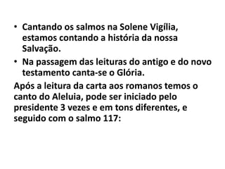 • Cantando os salmos na Solene Vigília,
estamos contando a história da nossa
Salvação.
• Na passagem das leituras do antigo e do novo
testamento canta-se o Glória.
Após a leitura da carta aos romanos temos o
canto do Aleluia, pode ser iniciado pelo
presidente 3 vezes e em tons diferentes, e
seguido com o salmo 117:
 
