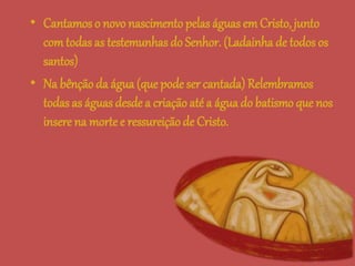 • Cantamos o novo nascimentopelas águas emCristo, junto
comtodas as testemunhas do Senhor. (Ladainha de todos os
santos)
• Na bênçãoda água (que pode ser cantada) Relembramos
todas as águas desde a criação até a água do batismo que nos
insere na morte e ressureiçãode Cristo.
 