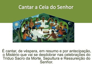 É cantar, de véspera, em resumo e por antecipação,
o Mistério que vai se desdobrar nas celebrações do
Tríduo Sacro da Morte, Sepultura e Ressureição do
Senhor.
 