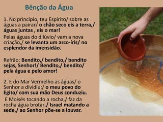 1. No princípio, teu Espírito/ sobre as
águas a pairar/ o chão seco eis a terra,/
águas juntas , eis o mar!
Pelas águas do dilúvio/ vem a nova
criação,/ se levanta um arco-íris/ no
esplendor da imensidão.
Refrão: Bendito,/ bendito,/ bendito
sejas, Senhor!/ Bendito,/ bendito/
pela água e pelo amor!
2. E do Mar Vermelho as águas/ o
Senhor a dividiu;/ o meu povo do
Egito/ com sua mão Deus conduziu.
E Moisés tocando a rocha,/ faz da
rocha água brotar./ Israel matando a
sede,/ ao Senhor põe-se a louvar.
Bênção da Água
 