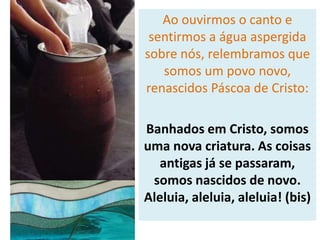 Ao ouvirmos o canto e
sentirmos a água aspergida
sobre nós, relembramos que
somos um povo novo,
renascidos Páscoa de Cristo:
Banhados em Cristo, somos
uma nova criatura. As coisas
antigas já se passaram,
somos nascidos de novo.
Aleluia, aleluia, aleluia! (bis)
 