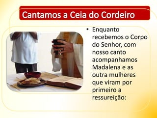 • Enquanto
recebemos o Corpo
do Senhor, com
nosso canto
acompanhamos
Madalena e as
outra mulheres
que viram por
primeiro a
ressureição:
 