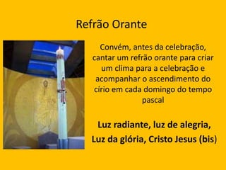 Refrão Orante
Luz radiante, luz de alegria,
Luz da glória, Cristo Jesus (bis)
Convém, antes da celebração,
cantar um refrão orante para criar
um clima para a celebração e
acompanhar o ascendimento do
círio em cada domingo do tempo
pascal
 