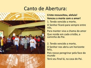 Canto de Abertura:
Cristo ressuscitou, aleluia!
Venceu a morte com o amor!
1. Tendo vencido a morte,
O Senhor ficará para sempre entre
nós,
Para manter viva a chama do amor
Que reside em cada cristão, a
caminho do Pai.
2. Tendo vencido a morte,
O Senhor nos abriu um horizonte
feliz,
Pois nosso peregrinar pela face do
mundo
Terá seu final lá, na casa do Pai.
 