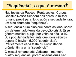 “Sequência”, o que é mesmo?
Nas festas da Páscoa, Pentecostes, Corpus
Christi e Nossa Senhora das dores, o missal
romano prevê para, logo após a segunda leitura,
um hino chamado “sequência”.
A sequência e um hino que canta as loas- sobre
um determinado tema da devoção cristã. Esse
gênero musical surgiu por volta do século IX.
Sua popularidade foi tanta que, dois séculos
depois já haviam 5.000 “sequências”.
Praticamente cada festa ou circunstância
própria, tinha uma “sequência”.
O missal romano pós-Vaticano II manteve
quatro sequências, porém apenas duas são
 