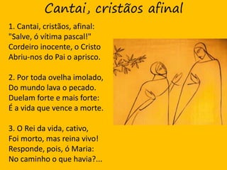 Cantai, cristãos afinal
1. Cantai, cristãos, afinal:
"Salve, ó vítima pascal!"
Cordeiro inocente, o Cristo
Abriu-nos do Pai o aprisco.
2. Por toda ovelha imolado,
Do mundo lava o pecado.
Duelam forte e mais forte:
É a vida que vence a morte.
3. O Rei da vida, cativo,
Foi morto, mas reina vivo!
Responde, pois, ó Maria:
No caminho o que havia?...
 