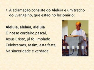 • A aclamação consiste do Aleluia e um trecho
do Evangelho, que estão no lecionário:
Aleluia, aleluia, aleluia
O nosso cordeiro pascal,
Jesus Cristo, já foi imolado
Celebremos, assim, esta festa,
Na sinceridade e verdade
 