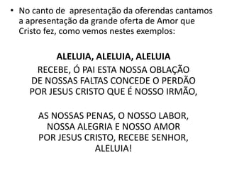 • No canto de apresentação da oferendas cantamos
a apresentação da grande oferta de Amor que
Cristo fez, como vemos nestes exemplos:
ALELUIA, ALELUIA, ALELUIA
RECEBE, Ó PAI ESTA NOSSA OBLAÇÃO
DE NOSSAS FALTAS CONCEDE O PERDÃO
POR JESUS CRISTO QUE É NOSSO IRMÃO,
AS NOSSAS PENAS, O NOSSO LABOR,
NOSSA ALEGRIA E NOSSO AMOR
POR JESUS CRISTO, RECEBE SENHOR,
ALELUIA!
 