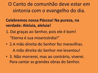 O Canto de comunhão deve estar em
sintonia com o evangelho do dia.
Celebremos nossa Páscoa! Na pureza, na
verdade: Aleluia, aleluia!
1. Dai graças ao Senhor, pois ele é bom!
"Eterna é sua misericórdia!“
• 2.A mão direita do Senhor fez maravilhas.
A mão direita do Senhor me levantou!
• 3. Não morrerei, mas ao contrário, viverei.
Para cantar as grandes obras do Senhor.
 