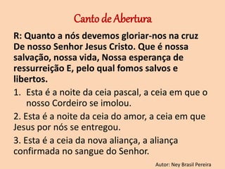 Canto de Abertura
R: Quanto a nós devemos gloriar-nos na cruz
De nosso Senhor Jesus Cristo. Que é nossa
salvação, nossa vida, Nossa esperança de
ressurreição E, pelo qual fomos salvos e
libertos.
1. Esta é a noite da ceia pascal, a ceia em que o
nosso Cordeiro se imolou.
2. Esta é a noite da ceia do amor, a ceia em que
Jesus por nós se entregou.
3. Esta é a ceia da nova aliança, a aliança
confirmada no sangue do Senhor.
Autor: Ney Brasil Pereira
 