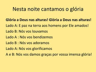 Nesta noite cantamos o glória
Glória a Deus nas alturas! Glória a Deus nas alturas!
Lado A: E paz na terra aos homens por Ele amados!
Lado B: Nós vos louvamos
Lado A : Nós vos bendizemos
Lado B : Nós vos adoramos
Lado A: Nós vos glorificamos
A e B: Nós vos damos graças por vossa imensa glória!
 