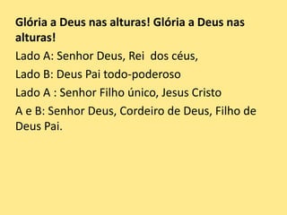 Glória a Deus nas alturas! Glória a Deus nas
alturas!
Lado A: Senhor Deus, Rei dos céus,
Lado B: Deus Pai todo-poderoso
Lado A : Senhor Filho único, Jesus Cristo
A e B: Senhor Deus, Cordeiro de Deus, Filho de
Deus Pai.
 