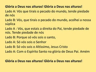 Glória a Deus nas alturas! Glória a Deus nas alturas!
Lado A: Vós que tirais o pecado do mundo, tende piedade
de nós
Lado B: Vós, que tirais o pecado do mundo, acolhei a nossa
súplica
Lado A : Vós, que estais a direita do Pai, tende piedade de
nós. Tende piedade de nós
Lado B: Porque só vós sois o santo,
Lado A: Só vós sois o Senhor
Lado B: Só vós sois o Altíssimo, Jesus Cristo
Lado A: Com o Espírito Santo na glória de Deus Pai. Amém
Glória a Deus nas alturas! Glória a Deus nas alturas!
 