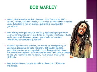  Robert Nesta Marley Booker (Jamaica, 6 de febrero de 1945 –
Miami, Florida, Estados Unidos, 11 de mayo de 1981).Más conocido
como Bob Marley, fue un músico, guitarrista y compositor
jamaicano.
 Bob Marley tuvo que soportar burlas y desprecios por parte de
negros jamaiquinos por su condición de mulato (mestizo producto
de la mezcla de blanco y negro), sobre todo en su niñez,
adolescencia y temprana juventud .
 Pacifista apolítico en Jamaica, un músico ya consagrado y un
auténtico propulsor de la fe rastafari. Bob Marley decidió
participar en un concierto gratuito en el Parque de los Héroes
Nacionales de Kingston, el 5 de diciembre de 1976 para promover
la paz y la reconciliación nacional, y así ayudar a frenar la
violencia.
 Bob Marley tiene su propia estrella en Paseo de la Fama de
Hollywood.
 