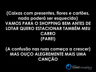 (Caixas com presentes, flores e cartões,
nada poderá ser esquecido)
VAMOS PARA O SHOPPING BEM ANTES DE
LOTAR QUERO ESTACIONAR TAMBÉM MEU
CARRO
(PARE!)
(A confusão nas ruas começa a crescer)
MAS OUÇO ALEGREMENTE MAIS UMA
CANÇÃO
 