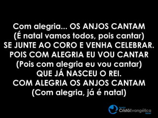 Com alegria... OS ANJOS CANTAM
(É natal vamos todos, pois cantar)
SE JUNTE AO CORO E VENHA CELEBRAR.
POIS COM ALEGRIA EU VOU CANTAR
(Pois com alegria eu vou cantar)
QUE JÁ NASCEU O REI.
COM ALEGRIA OS ANJOS CANTAM
(Com alegria, já é natal)
 