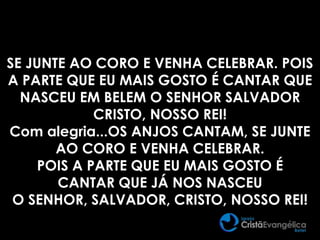 SE JUNTE AO CORO E VENHA CELEBRAR. POIS
A PARTE QUE EU MAIS GOSTO É CANTAR QUE
NASCEU EM BELEM O SENHOR SALVADOR
CRISTO, NOSSO REI!
Com alegria...OS ANJOS CANTAM, SE JUNTE
AO CORO E VENHA CELEBRAR.
POIS A PARTE QUE EU MAIS GOSTO É
CANTAR QUE JÁ NOS NASCEU
O SENHOR, SALVADOR, CRISTO, NOSSO REI!
 