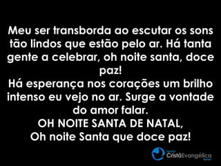 Meu ser transborda ao escutar os sons
tão lindos que estão pelo ar. Há tanta
gente a celebrar, oh noite santa, doce
paz!
Há esperança nos corações um brilho
intenso eu vejo no ar. Surge a vontade
do amor falar.
OH NOITE SANTA DE NATAL,
Oh noite Santa que doce paz!
 