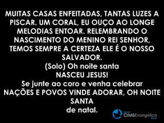 MUITAS CASAS ENFEITADAS, TANTAS LUZES A
PISCAR. UM CORAL, EU OUÇO AO LONGE
MELODIAS ENTOAR. RELEMBRANDO O
NASCIMENTO DO MENINO REI SENHOR,
TEMOS SEMPRE A CERTEZA ELE É O NOSSO
SALVADOR.
(Solo) Oh noite santa
NASCEU JESUS!
Se junte ao coro e venha celebrar
NAÇÕES E POVOS VINDE ADORAR, OH NOITE
SANTA
de natal.
 