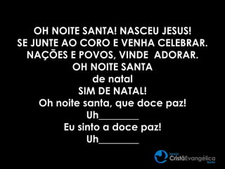 OH NOITE SANTA! NASCEU JESUS!
SE JUNTE AO CORO E VENHA CELEBRAR.
NAÇÕES E POVOS, VINDE ADORAR.
OH NOITE SANTA
de natal
SIM DE NATAL!
Oh noite santa, que doce paz!
Uh________
Eu sinto a doce paz!
Uh________
 