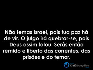 Não temas Israel, pois tua paz há
de vir. O julgo irá quebrar-se, pois
Deus assim falou. Serás então
remido e liberto das correntes, das
prisões e do temor.
 