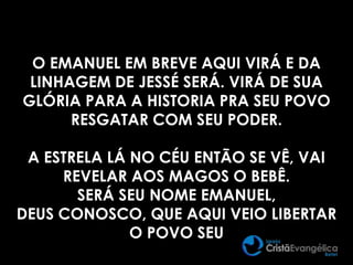 O EMANUEL EM BREVE AQUI VIRÁ E DA
LINHAGEM DE JESSÉ SERÁ. VIRÁ DE SUA
GLÓRIA PARA A HISTORIA PRA SEU POVO
RESGATAR COM SEU PODER.
A ESTRELA LÁ NO CÉU ENTÃO SE VÊ, VAI
REVELAR AOS MAGOS O BEBÊ.
SERÁ SEU NOME EMANUEL,
DEUS CONOSCO, QUE AQUI VEIO LIBERTAR
O POVO SEU
 