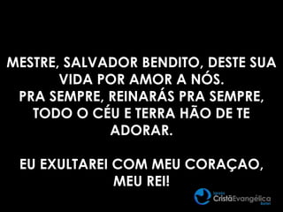 MESTRE, SALVADOR BENDITO, DESTE SUA
VIDA POR AMOR A NÓS.
PRA SEMPRE, REINARÁS PRA SEMPRE,
TODO O CÉU E TERRA HÃO DE TE
ADORAR.
EU EXULTAREI COM MEU CORAÇAO,
MEU REI!
 