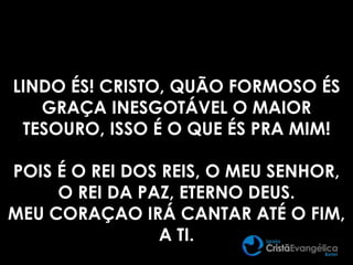 LINDO ÉS! CRISTO, QUÃO FORMOSO ÉS
GRAÇA INESGOTÁVEL O MAIOR
TESOURO, ISSO É O QUE ÉS PRA MIM!
POIS É O REI DOS REIS, O MEU SENHOR,
O REI DA PAZ, ETERNO DEUS.
MEU CORAÇAO IRÁ CANTAR ATÉ O FIM,
A TI.
 