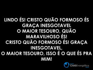 LINDO ÉS! CRISTO QUÃO FORMOSO ÉS
GRAÇA INESGOTAVEL
O MAIOR TESOURO, QUÃO
MARAVILHOSO ÉS!
CRISTO QUÃO FORMOSO ÉS! GRAÇA
INESGOTAVEL,
O MAIOR TESOURO, ISSO É O QUE ÉS PRA
MIM!
 
