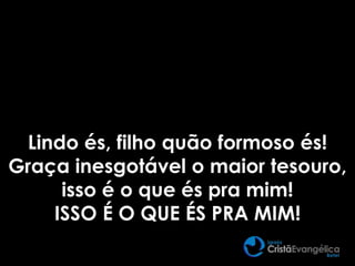 Lindo és, filho quão formoso és!
Graça inesgotável o maior tesouro,
isso é o que és pra mim!
ISSO É O QUE ÉS PRA MIM!
 