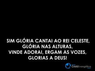 SIM GLÓRIA CANTAI AO REI CELESTE,
GLÓRIA NAS ALTURAS,
VINDE ADORAI, ERGAM AS VOZES,
GLORIAS A DEUS!
 