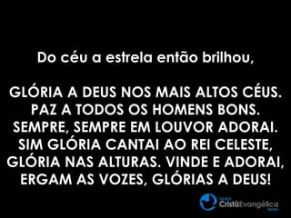 Do céu a estrela então brilhou,
GLÓRIA A DEUS NOS MAIS ALTOS CÉUS.
PAZ A TODOS OS HOMENS BONS.
SEMPRE, SEMPRE EM LOUVOR ADORAI.
SIM GLÓRIA CANTAI AO REI CELESTE,
GLÓRIA NAS ALTURAS. VINDE E ADORAI,
ERGAM AS VOZES, GLÓRIAS A DEUS!
 