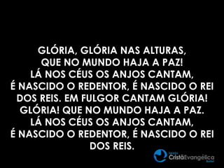 GLÓRIA, GLÓRIA NAS ALTURAS,
QUE NO MUNDO HAJA A PAZ!
LÁ NOS CÉUS OS ANJOS CANTAM,
É NASCIDO O REDENTOR, É NASCIDO O REI
DOS REIS. EM FULGOR CANTAM GLÓRIA!
GLÓRIA! QUE NO MUNDO HAJA A PAZ.
LÁ NOS CÉUS OS ANJOS CANTAM,
É NASCIDO O REDENTOR, É NASCIDO O REI
DOS REIS.
 